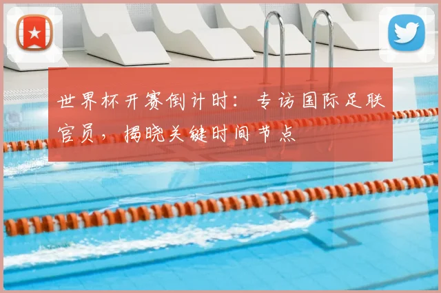世界杯开赛倒计时：专访国际足联官员，揭晓关键时间节点