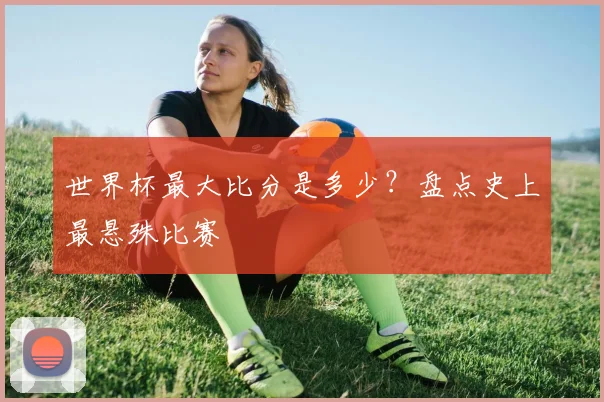 世界杯最大比分是多少?盘点史上最悬殊比赛