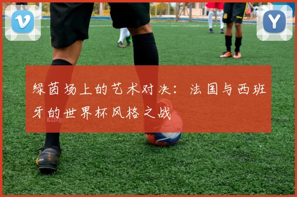 绿茵场上的艺术对决:法国与西班牙的世界杯风格之战