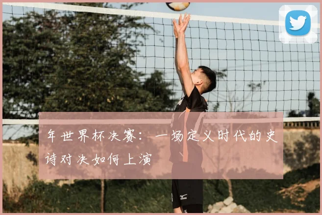 年世界杯决赛:一场定义时代的史诗对决如何上演