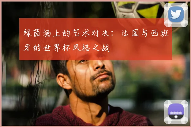 绿茵场上的艺术对决:法国与西班牙的世界杯风格之战