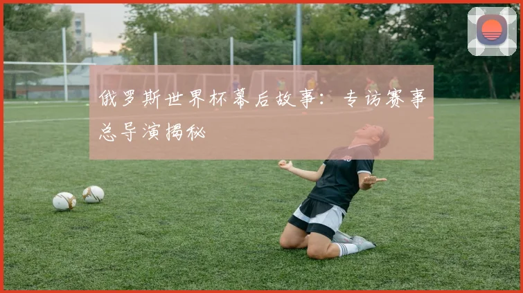 俄罗斯世界杯幕后故事：专访赛事总导演揭秘