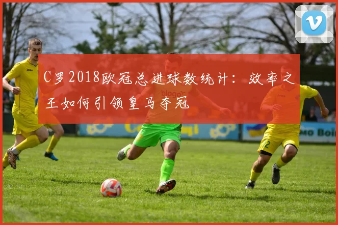 C罗2018欧冠总进球数统计：效率之王如何引领皇马夺冠